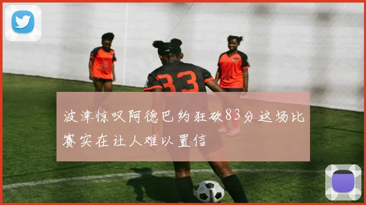 波津惊叹阿德巴约狂砍83分这场比赛实在让人难以置信