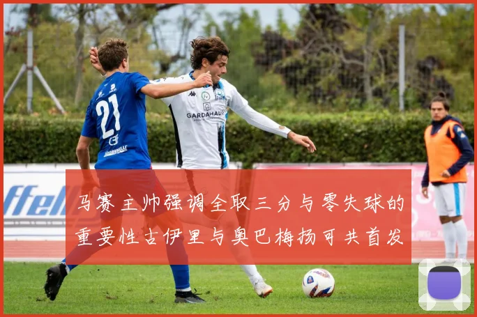 马赛主帅强调全取三分与零失球的重要性古伊里与奥巴梅扬可共首发