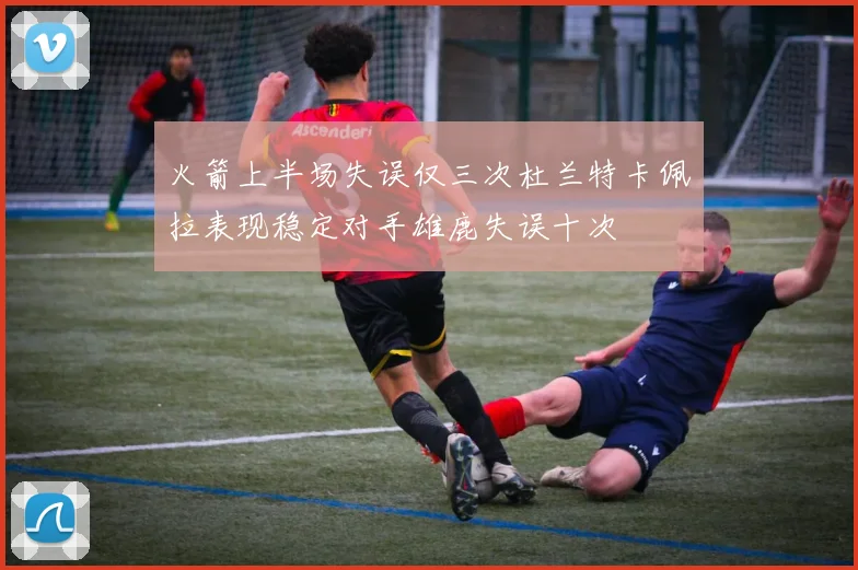 火箭上半场失误仅三次杜兰特卡佩拉表现稳定对手雄鹿失误十次