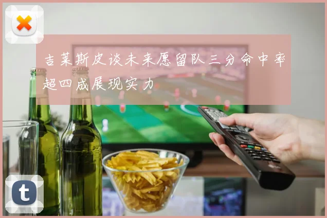吉莱斯皮谈未来愿留队三分命中率超四成展现实力