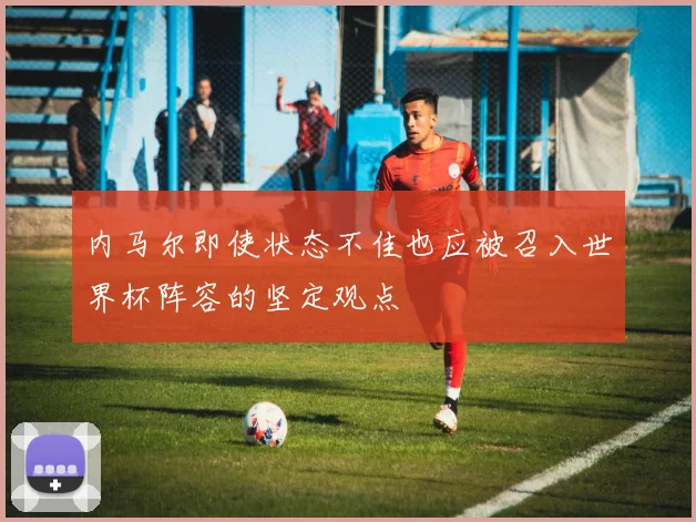 内马尔即使状态不佳也应被召入世界杯阵容的坚定观点