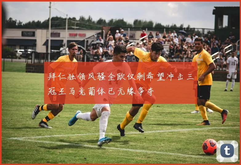 拜仁独领风骚全欧仅剩希望冲击三冠王马竞葡体已无缘争夺