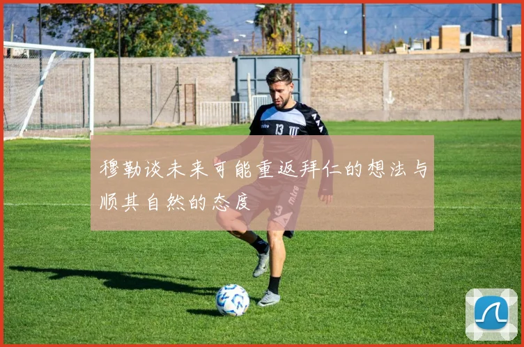 穆勒谈未来可能重返拜仁的想法与顺其自然的态度