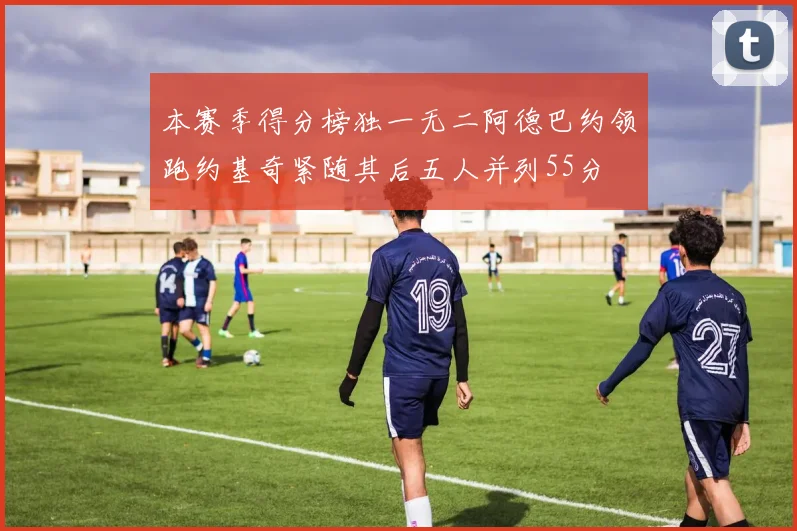 本赛季得分榜独一无二阿德巴约领跑约基奇紧随其后五人并列55分