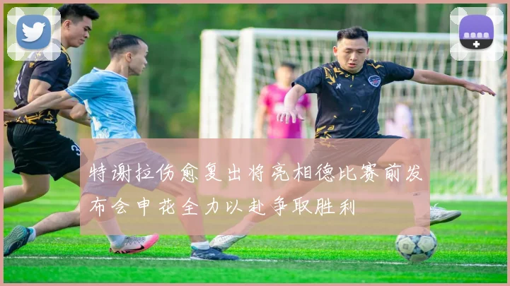 特谢拉伤愈复出将亮相德比赛前发布会申花全力以赴争取胜利