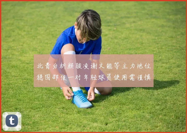 北青分析颜骏凌谢文能等主力地位稳固邵佳一对年轻球员使用需谨慎
