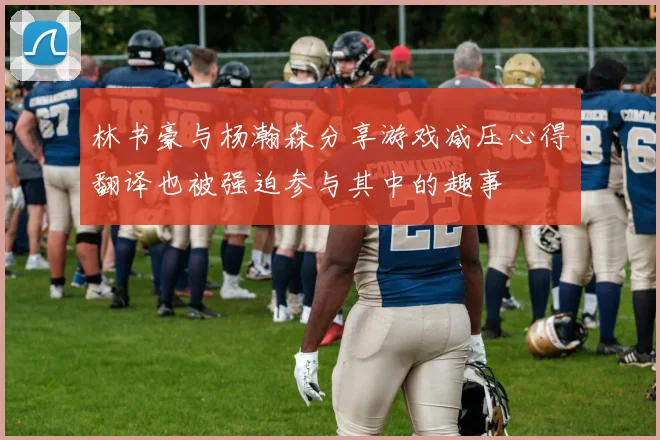 林书豪与杨瀚森分享游戏减压心得翻译也被强迫参与其中的趣事