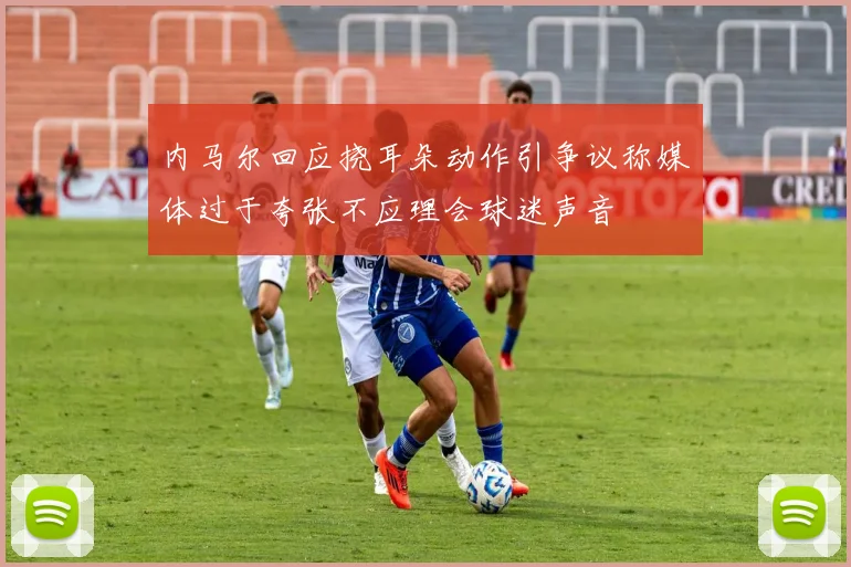 内马尔回应挠耳朵动作引争议称媒体过于夸张不应理会球迷声音