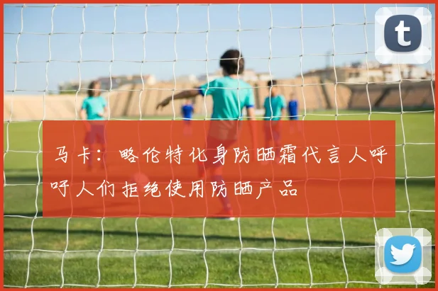 马卡：略伦特化身防晒霜代言人呼吁人们拒绝使用防晒产品