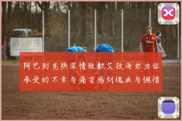 阿巴别克热深情致歉艾孜海尔为你承受的不幸与痛苦感到愧疚与惋惜