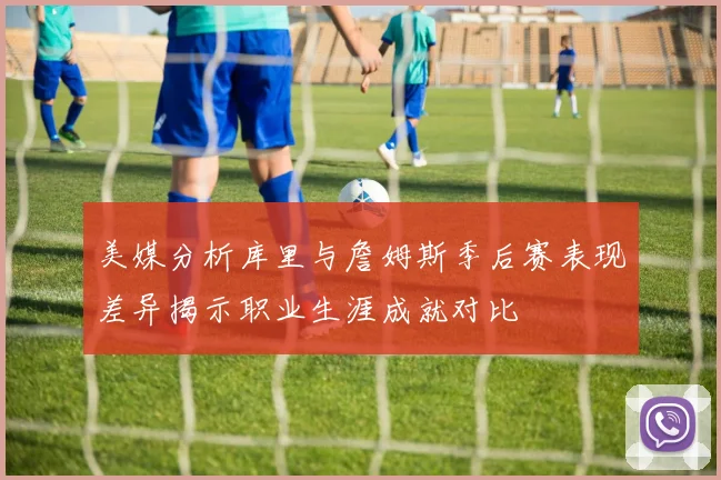 美媒分析库里与詹姆斯季后赛表现差异揭示职业生涯成就对比