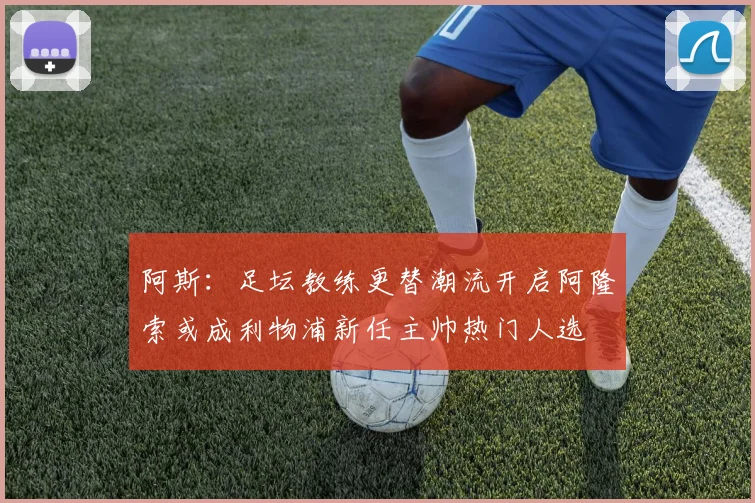 阿斯：足坛教练更替潮流开启阿隆索或成利物浦新任主帅热门人选