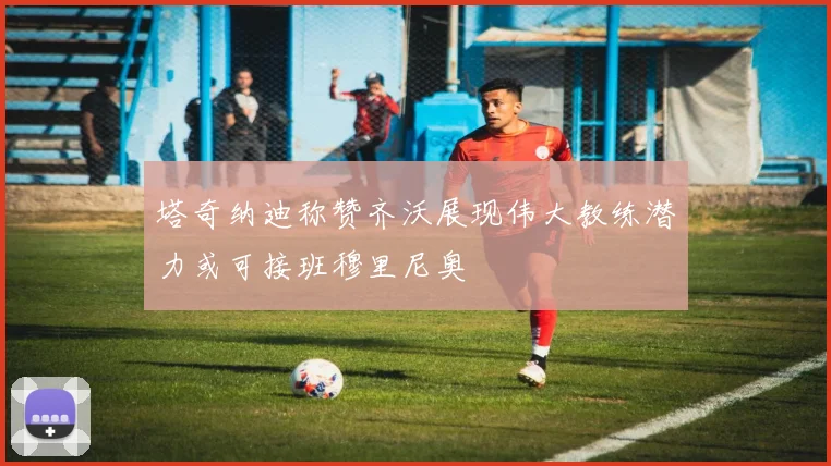 塔奇纳迪称赞齐沃展现伟大教练潜力或可接班穆里尼奥
