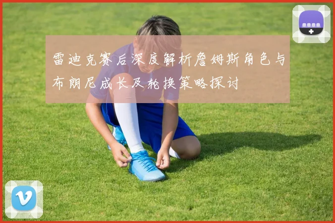 雷迪克赛后深度解析詹姆斯角色与布朗尼成长及轮换策略探讨