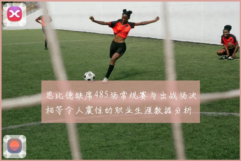 恩比德缺席485场常规赛与出战场次相等令人震惊的职业生涯数据分析