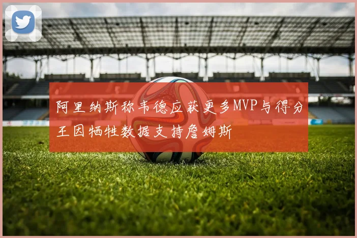 阿里纳斯称韦德应获更多MVP与得分王因牺牲数据支持詹姆斯