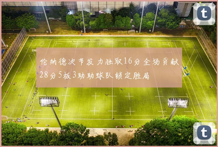 伦纳德次节发力独取16分全场贡献28分5板3助助球队锁定胜局