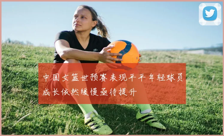 中国女篮世预赛表现平平年轻球员成长依然缓慢亟待提升